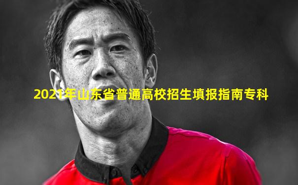 2021年山东省普通高校招生填报指南专科