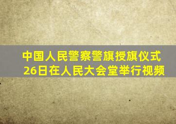 中国人民警察警旗授旗仪式26日在人民大会堂举行视频