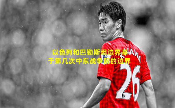 以色列和巴勒斯坦边界基于第几次中东战争前的边界