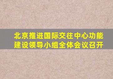 北京推进国际交往中心功能建设领导小组全体会议召开