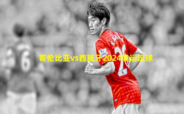哥伦比亚vs西班牙2024奥运足球