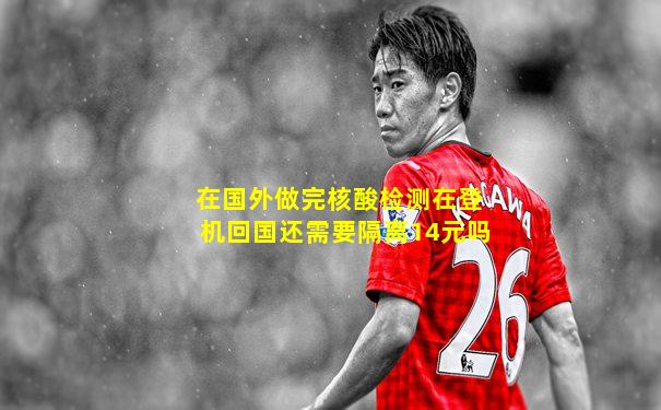 在国外做完核酸检测在登机回国还需要隔离14元吗