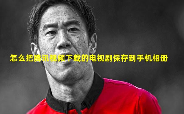 怎么把腾讯视频下载的电视剧保存到手机相册