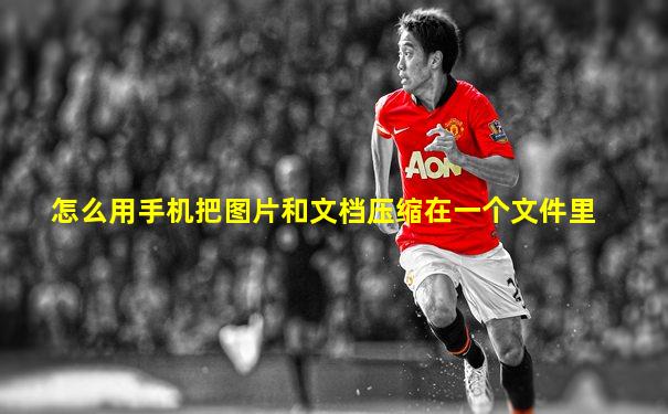 怎么用手机把图片和文档压缩在一个文件里