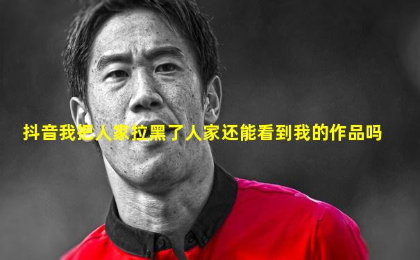 抖音我把人家拉黑了人家还能看到我的作品吗