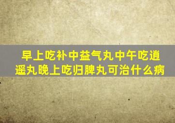 早上吃补中益气丸中午吃逍遥丸晚上吃归脾丸可治什么病