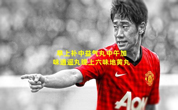 早上补中益气丸中午加味逍遥丸晚上六味地黄丸