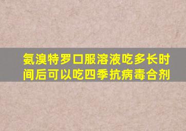 氨溴特罗口服溶液吃多长时间后可以吃四季抗病毒合剂