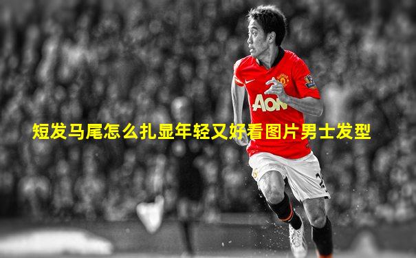 短发马尾怎么扎显年轻又好看图片男士发型