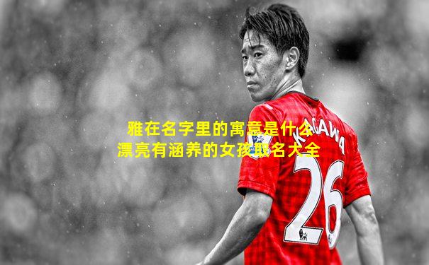 雅在名字里的寓意是什么漂亮有涵养的女孩取名大全