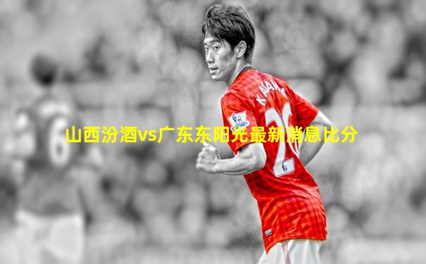 山西汾酒vs广东东阳光最新消息比分